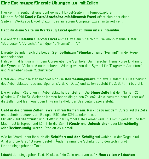 Textfeld: Eine Exelmappe fr erste bungen u.a. mit Zellen: 

Hier seht Ihr zunchst eine bunt gemacht Excel-Seite im Internet-Explorer. 
Mit dem Befehl Datei > Datei bearbeiten mit Microsoft Excel ffnet sich aber diese
Seite im Werkzeug Excel. Dazu muss auf eurem Computer Excel installiert sein.

Habt ihr diese Seite im Werkzeug Excel geffnet, dann ist sie interaktiv. 

Die oberste Befehlszeile von Excel enthlt, wie auch bei Word, die Klapp-Mens "Datei", "Bearbeiten", "Ansicht", "Einfgen" , "Format" ...."?"

Darunter befinden sich die beiden Symbolleisten "Standard" und "Format"  in der Regel nebeneinander. 
Fahrt einmal langsam mit dem Curser ber die Symbole. Dann erscheint eine kurze Erklrung
der Symbole. Viele sind euch bekannt. Wichtig werden das Symbol fr "Diagramm-Assistent"  und "Fllfarbe" sowie "Schriftfarbe".

Unter den Symbolleisten befindet sich die Bearbeitungsleiste mit zwei Feldern zur Bearbeitung des Arbeitsblattes, das aus Spalten (A, B, C, D, ...) und Zeilen besteht (1, 2, 3, 4, ...) besteht.

Die einzelnen Kstchen im Arbeitsblatt heien Zellen. Die blaue Zelle hat den Namen C5 (Spalte C, Reihe 5). Welchen Namen haben die grnen Zellen? Klickt dazu mit dem Curser auf die Zellen und lest, was oben links im Textfeld der Bearbeitungszeile steht.

Gebt in die grnen Zellen jeweils ihren Namen ein. Klickt dazu mit dem Cursor auf die Zelle 
und schreibt sodann zum Beispiel B10 oder D24 ... oder ... oder ...
Mit Klick auf "Zentriert" und "Fett" in der Symbolleiste Format wird B10 mittig gesetzt und fett. 
Macht es! Entsprechend knnt ihr die Schrift Kursiv und Unterstrichen oder Linksbndig 
oder Rechtsbndig setzen. Probiert es einmal! 

Wie bei Word knnt ihr auch die Schriftart und den Schriftgrad whlen. In der Regel sind
Arial und die Grad 10 voreingestellt. ndert einmal die Schriftart und den Schriftgrad
fr den eingegebenen Text!

Lscht den eingegeben Text. Klickt auf die Zelle und dann auf > Bearbeiten > Lschen